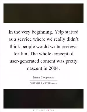 In the very beginning, Yelp started as a service where we really didn’t think people would write reviews for fun. The whole concept of user-generated content was pretty nascent in 2004 Picture Quote #1