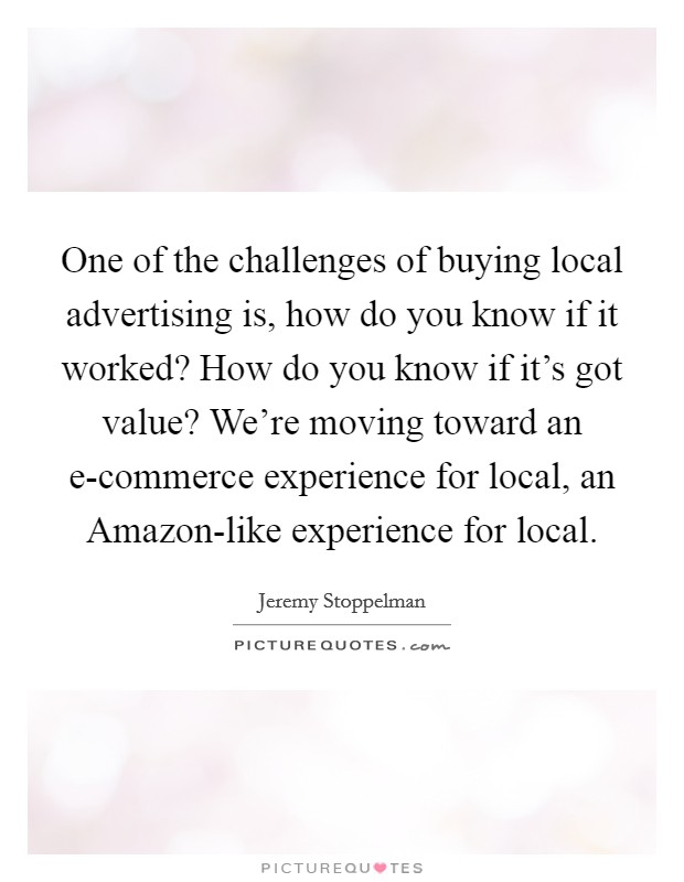 One of the challenges of buying local advertising is, how do you know if it worked? How do you know if it's got value? We're moving toward an e-commerce experience for local, an Amazon-like experience for local Picture Quote #1