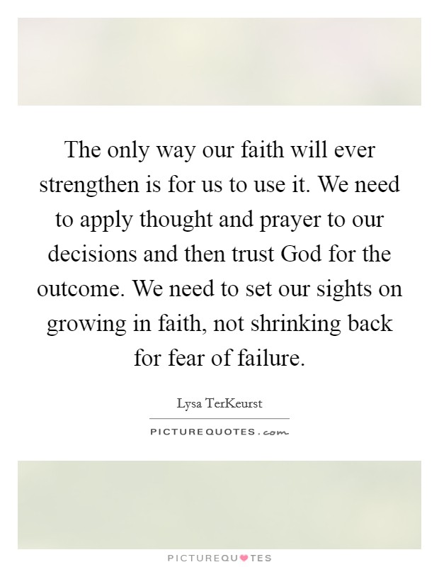 The only way our faith will ever strengthen is for us to use it. We need to apply thought and prayer to our decisions and then trust God for the outcome. We need to set our sights on growing in faith, not shrinking back for fear of failure Picture Quote #1