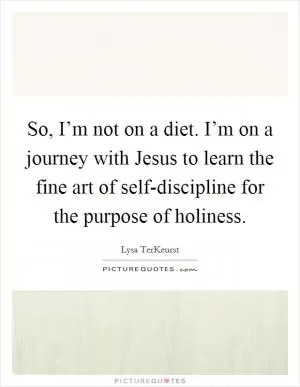 So, I’m not on a diet. I’m on a journey with Jesus to learn the fine art of self-discipline for the purpose of holiness Picture Quote #1