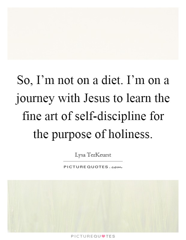 So, I'm not on a diet. I'm on a journey with Jesus to learn the fine art of self-discipline for the purpose of holiness Picture Quote #1