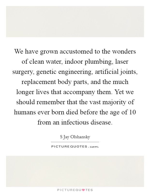We have grown accustomed to the wonders of clean water, indoor plumbing, laser surgery, genetic engineering, artificial joints, replacement body parts, and the much longer lives that accompany them. Yet we should remember that the vast majority of humans ever born died before the age of 10 from an infectious disease Picture Quote #1