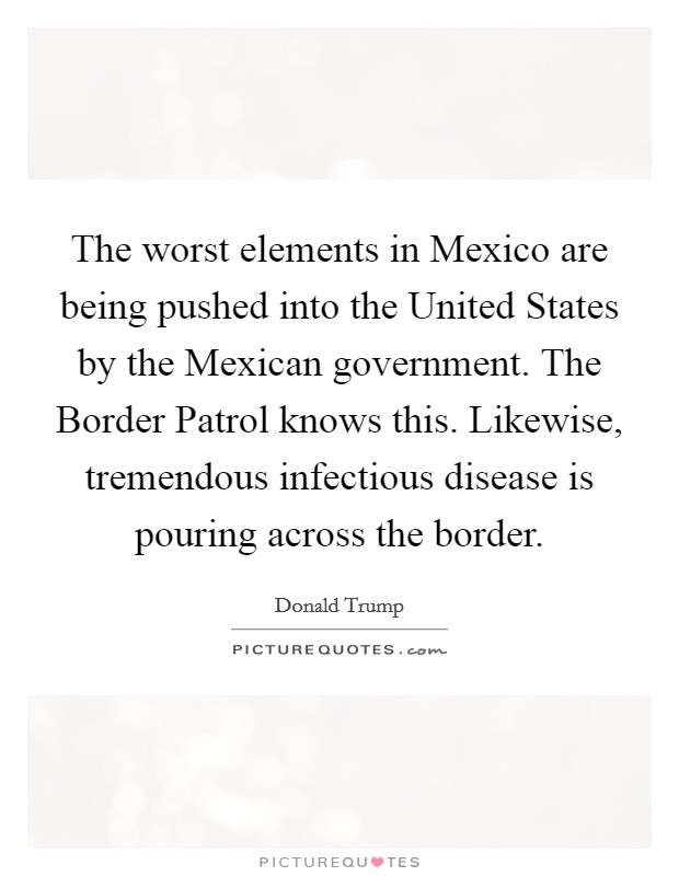 The worst elements in Mexico are being pushed into the United States by the Mexican government. The Border Patrol knows this. Likewise, tremendous infectious disease is pouring across the border Picture Quote #1