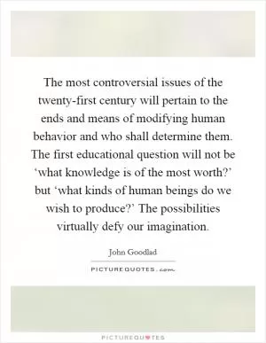 The most controversial issues of the twenty-first century will pertain to the ends and means of modifying human behavior and who shall determine them. The first educational question will not be ‘what knowledge is of the most worth?’ but ‘what kinds of human beings do we wish to produce?’ The possibilities virtually defy our imagination Picture Quote #1