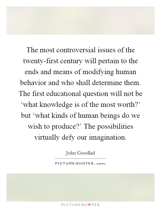 The most controversial issues of the twenty-first century will pertain to the ends and means of modifying human behavior and who shall determine them. The first educational question will not be ‘what knowledge is of the most worth?' but ‘what kinds of human beings do we wish to produce?' The possibilities virtually defy our imagination Picture Quote #1