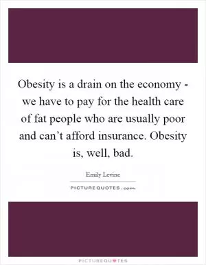 Obesity is a drain on the economy - we have to pay for the health care of fat people who are usually poor and can’t afford insurance. Obesity is, well, bad Picture Quote #1