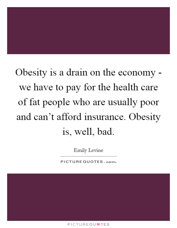 Obesity is a drain on the economy - we have to pay for the health care of fat people who are usually poor and can't afford insurance. Obesity is, well, bad Picture Quote #1