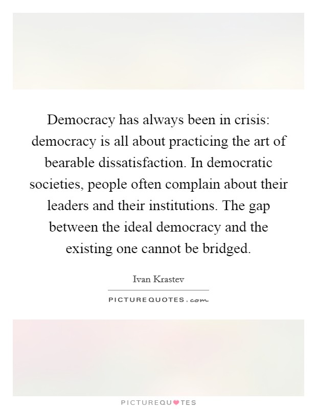 Democracy has always been in crisis: democracy is all about practicing the art of bearable dissatisfaction. In democratic societies, people often complain about their leaders and their institutions. The gap between the ideal democracy and the existing one cannot be bridged Picture Quote #1
