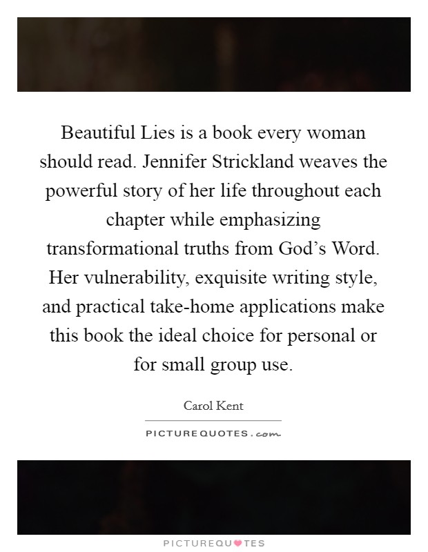 Beautiful Lies is a book every woman should read. Jennifer Strickland weaves the powerful story of her life throughout each chapter while emphasizing transformational truths from God's Word. Her vulnerability, exquisite writing style, and practical take-home applications make this book the ideal choice for personal or for small group use Picture Quote #1