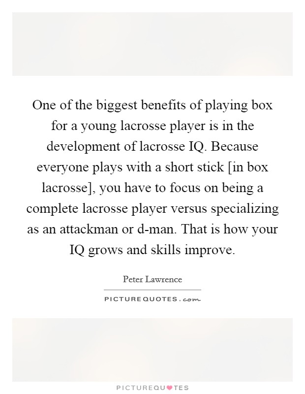 One of the biggest benefits of playing box for a young lacrosse player is in the development of lacrosse IQ. Because everyone plays with a short stick [in box lacrosse], you have to focus on being a complete lacrosse player versus specializing as an attackman or d-man. That is how your IQ grows and skills improve Picture Quote #1