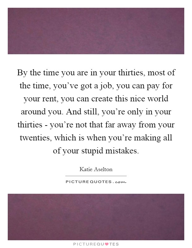 By the time you are in your thirties, most of the time, you've got a job, you can pay for your rent, you can create this nice world around you. And still, you're only in your thirties - you're not that far away from your twenties, which is when you're making all of your stupid mistakes Picture Quote #1
