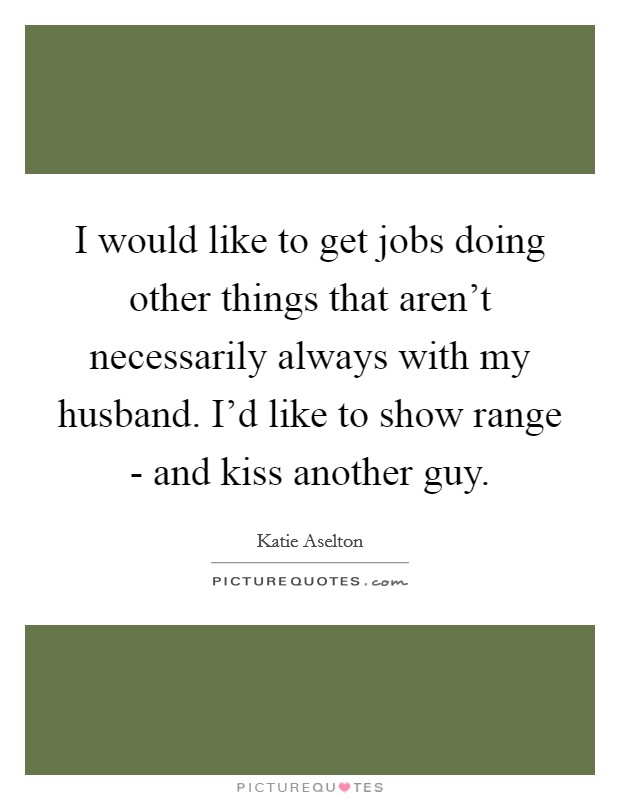 I would like to get jobs doing other things that aren't necessarily always with my husband. I'd like to show range - and kiss another guy Picture Quote #1