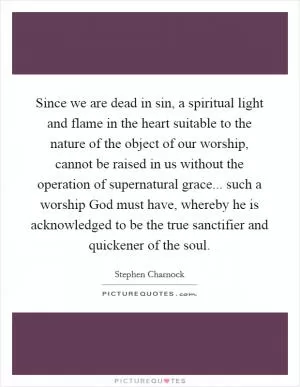 Since we are dead in sin, a spiritual light and flame in the heart suitable to the nature of the object of our worship, cannot be raised in us without the operation of supernatural grace... such a worship God must have, whereby he is acknowledged to be the true sanctifier and quickener of the soul Picture Quote #1