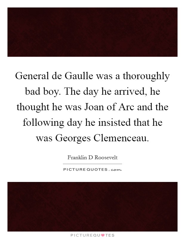 General de Gaulle was a thoroughly bad boy. The day he arrived, he thought he was Joan of Arc and the following day he insisted that he was Georges Clemenceau Picture Quote #1