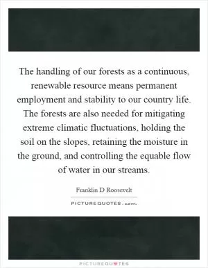 The handling of our forests as a continuous, renewable resource means permanent employment and stability to our country life. The forests are also needed for mitigating extreme climatic fluctuations, holding the soil on the slopes, retaining the moisture in the ground, and controlling the equable flow of water in our streams Picture Quote #1