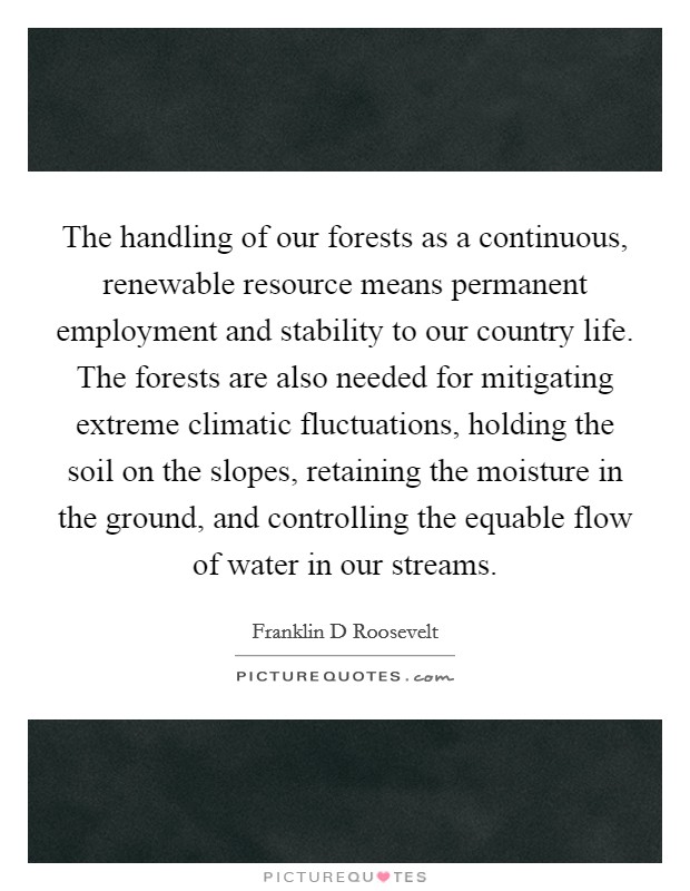 The handling of our forests as a continuous, renewable resource means permanent employment and stability to our country life. The forests are also needed for mitigating extreme climatic fluctuations, holding the soil on the slopes, retaining the moisture in the ground, and controlling the equable flow of water in our streams Picture Quote #1