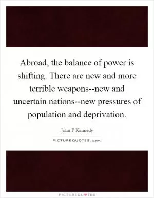 Abroad, the balance of power is shifting. There are new and more terrible weapons--new and uncertain nations--new pressures of population and deprivation Picture Quote #1