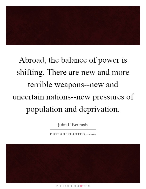 Abroad, the balance of power is shifting. There are new and more terrible weapons--new and uncertain nations--new pressures of population and deprivation Picture Quote #1