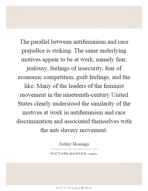 The parallel between antifeminism and race prejudice is striking. The same underlying motives appear to be at work, namely fear, jealousy, feelings of insecurity, fear of economic competition, guilt feelings, and the like. Many of the leaders of the feminist movement in the nineteenth-century United States clearly understood the similarity of the motives at work in antifeminism and race discrimination and associated themselves with the anti slavery movement Picture Quote #1