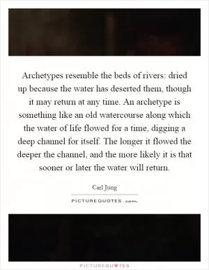 Archetypes resemble the beds of rivers: dried up because the water has deserted them, though it may return at any time. An archetype is something like an old watercourse along which the water of life flowed for a time, digging a deep channel for itself. The longer it flowed the deeper the channel, and the more likely it is that sooner or later the water will return Picture Quote #1