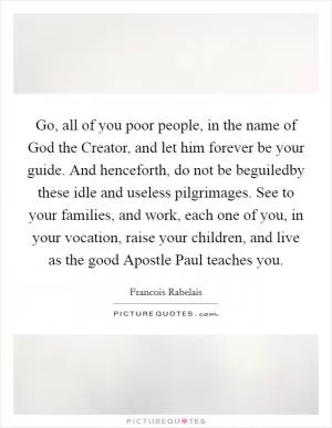 Go, all of you poor people, in the name of God the Creator, and let him forever be your guide. And henceforth, do not be beguiledby these idle and useless pilgrimages. See to your families, and work, each one of you, in your vocation, raise your children, and live as the good Apostle Paul teaches you Picture Quote #1