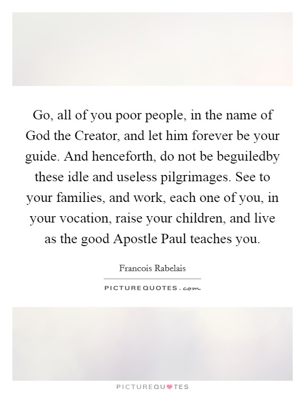 Go, all of you poor people, in the name of God the Creator, and let him forever be your guide. And henceforth, do not be beguiledby these idle and useless pilgrimages. See to your families, and work, each one of you, in your vocation, raise your children, and live as the good Apostle Paul teaches you Picture Quote #1