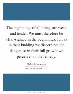 The beginnings of all things are weak and tender. We must therefore be clear-sighted in the beginnings, for, as in their budding we discern not the danger, so in their full growth we perceive not the remedy Picture Quote #1