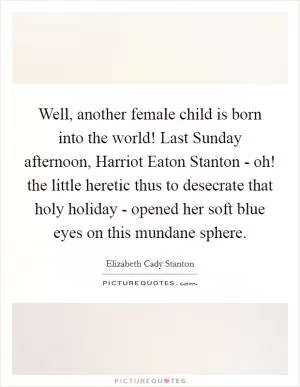 Well, another female child is born into the world! Last Sunday afternoon, Harriot Eaton Stanton - oh! the little heretic thus to desecrate that holy holiday - opened her soft blue eyes on this mundane sphere Picture Quote #1