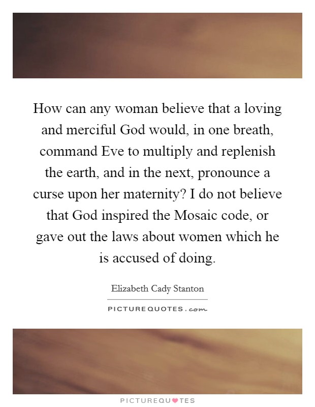 How can any woman believe that a loving and merciful God would, in one breath, command Eve to multiply and replenish the earth, and in the next, pronounce a curse upon her maternity? I do not believe that God inspired the Mosaic code, or gave out the laws about women which he is accused of doing Picture Quote #1