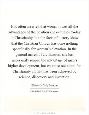 It is often asserted that woman owes all the advantages of the position she occupies to-day to Christianity, but the facts of history show that the Christian Church has done nothing specifically for woman’s elevation. In the general march of civilization, she has necessarily reaped the advantage of man’s higher development, but we must not claim for Christianity all that has been achieved by science, discovery and invention Picture Quote #1