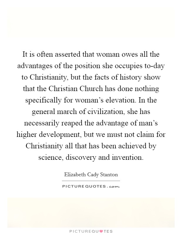 It is often asserted that woman owes all the advantages of the position she occupies to-day to Christianity, but the facts of history show that the Christian Church has done nothing specifically for woman's elevation. In the general march of civilization, she has necessarily reaped the advantage of man's higher development, but we must not claim for Christianity all that has been achieved by science, discovery and invention Picture Quote #1
