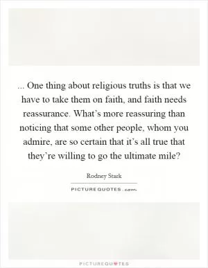 ... One thing about religious truths is that we have to take them on faith, and faith needs reassurance. What’s more reassuring than noticing that some other people, whom you admire, are so certain that it’s all true that they’re willing to go the ultimate mile? Picture Quote #1