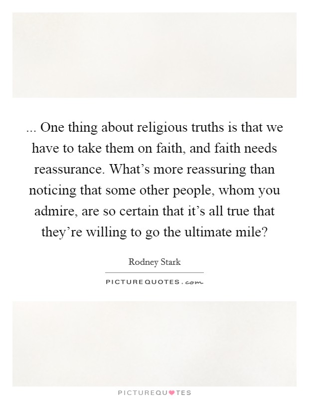 ... One thing about religious truths is that we have to take them on faith, and faith needs reassurance. What's more reassuring than noticing that some other people, whom you admire, are so certain that it's all true that they're willing to go the ultimate mile? Picture Quote #1