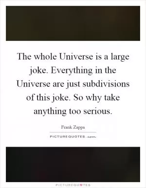 The whole Universe is a large joke. Everything in the Universe are just subdivisions of this joke. So why take anything too serious Picture Quote #1