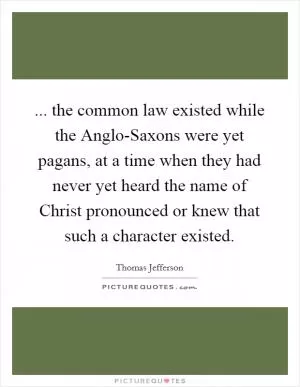 ... the common law existed while the Anglo-Saxons were yet pagans, at a time when they had never yet heard the name of Christ pronounced or knew that such a character existed Picture Quote #1