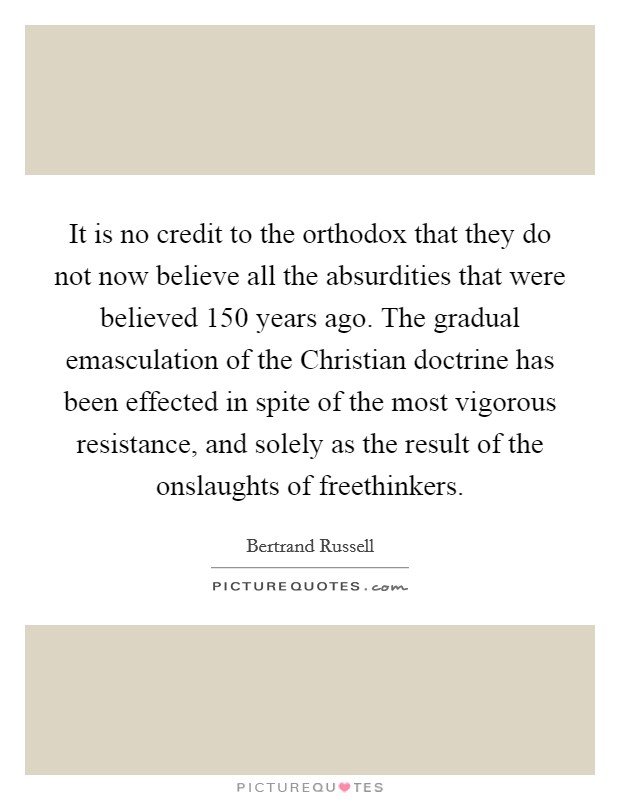 It is no credit to the orthodox that they do not now believe all the absurdities that were believed 150 years ago. The gradual emasculation of the Christian doctrine has been effected in spite of the most vigorous resistance, and solely as the result of the onslaughts of freethinkers Picture Quote #1