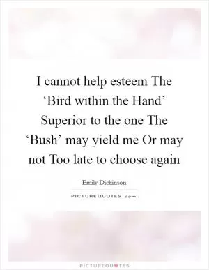 I cannot help esteem The ‘Bird within the Hand’ Superior to the one The ‘Bush’ may yield me Or may not Too late to choose again Picture Quote #1
