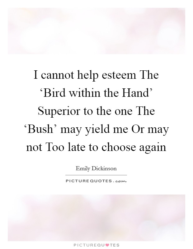 I cannot help esteem The ‘Bird within the Hand' Superior to the one The ‘Bush' may yield me Or may not Too late to choose again Picture Quote #1