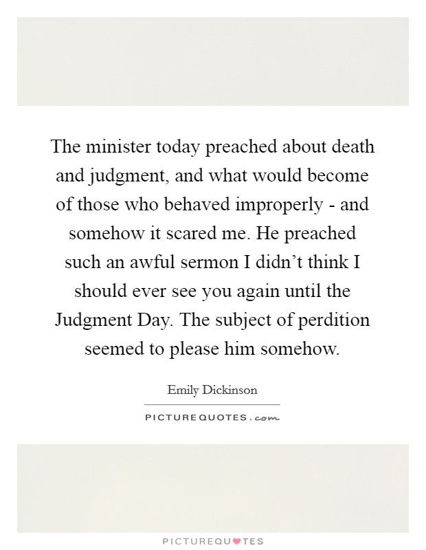 The minister today preached about death and judgment, and what would become of those who behaved improperly - and somehow it scared me. He preached such an awful sermon I didn't think I should ever see you again until the Judgment Day. The subject of perdition seemed to please him somehow Picture Quote #1