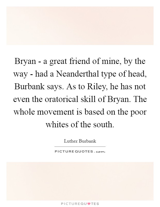 Bryan - a great friend of mine, by the way - had a Neanderthal type of head, Burbank says. As to Riley, he has not even the oratorical skill of Bryan. The whole movement is based on the poor whites of the south Picture Quote #1