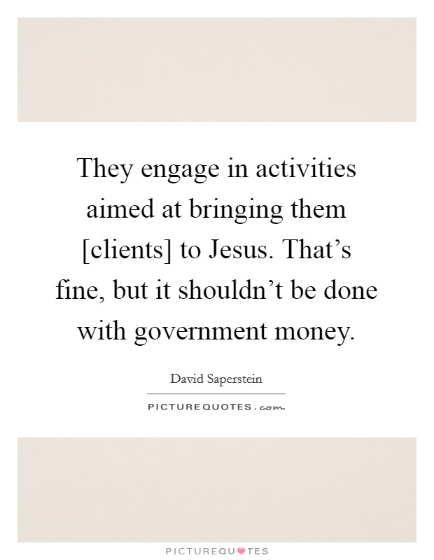They engage in activities aimed at bringing them [clients] to Jesus. That's fine, but it shouldn't be done with government money Picture Quote #1