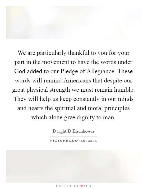 We are particularly thankful to you for your part in the movement to have the words under God added to our Pledge of Allegiance. These words will remind Americans that despite our great physical strength we must remain humble. They will help us keep constantly in our minds and hearts the spiritual and moral principles which alone give dignity to man Picture Quote #1
