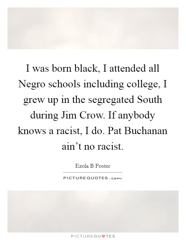 I was born black, I attended all Negro schools including college, I grew up in the segregated South during Jim Crow. If anybody knows a racist, I do. Pat Buchanan ain't no racist Picture Quote #1