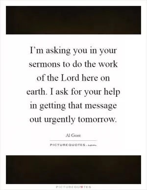 I’m asking you in your sermons to do the work of the Lord here on earth. I ask for your help in getting that message out urgently tomorrow Picture Quote #1