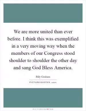 We are more united than ever before. I think this was exemplified in a very moving way when the members of our Congress stood shoulder to shoulder the other day and sang God Bless America Picture Quote #1