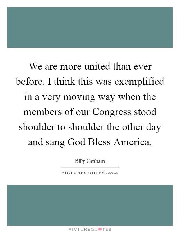 We are more united than ever before. I think this was exemplified in a very moving way when the members of our Congress stood shoulder to shoulder the other day and sang God Bless America Picture Quote #1