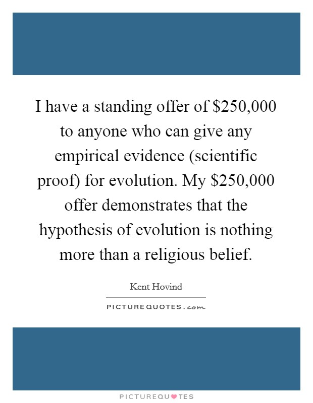 I have a standing offer of $250,000 to anyone who can give any empirical evidence (scientific proof) for evolution. My $250,000 offer demonstrates that the hypothesis of evolution is nothing more than a religious belief Picture Quote #1
