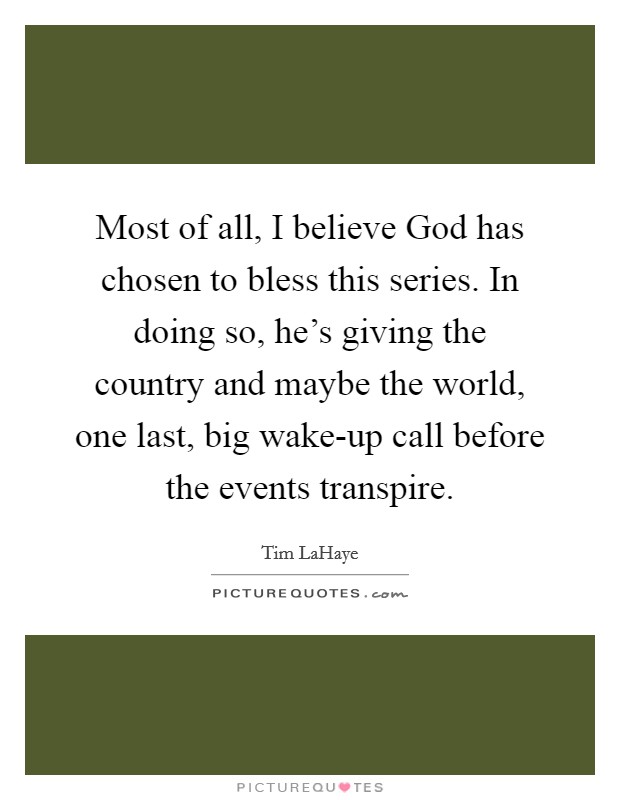Most of all, I believe God has chosen to bless this series. In doing so, he's giving the country and maybe the world, one last, big wake-up call before the events transpire Picture Quote #1