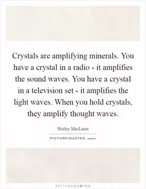 Crystals are amplifying minerals. You have a crystal in a radio - it amplifies the sound waves. You have a crystal in a television set - it amplifies the light waves. When you hold crystals, they amplify thought waves Picture Quote #1