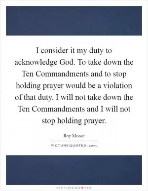 I consider it my duty to acknowledge God. To take down the Ten Commandments and to stop holding prayer would be a violation of that duty. I will not take down the Ten Commandments and I will not stop holding prayer Picture Quote #1